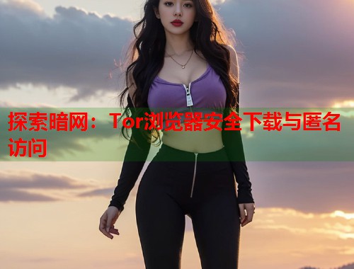 探索暗网：Tor浏览器安全下载与匿名访问