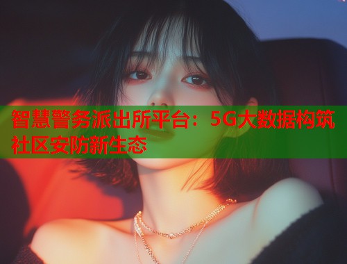 智慧警务派出所平台：5G大数据构筑社区安防新生态