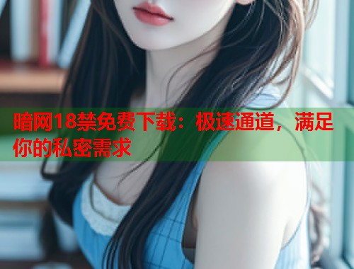 暗网18禁免费下载：极速通道，满足你的私密需求