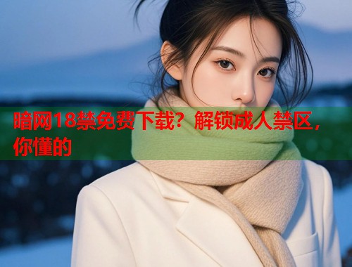 暗网18禁免费下载？解锁成人禁区，你懂的