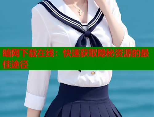 暗网下载在线：快速获取隐秘资源的最佳途径