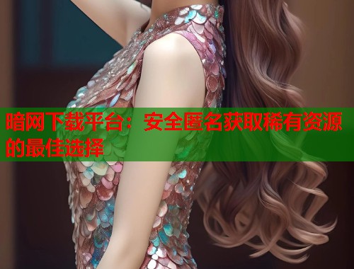 暗网下载平台：安全匿名获取稀有资源的最佳选择