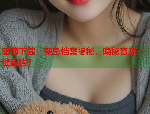 暗网下载：禁忌档案揭秘，隐秘资源一键直达？