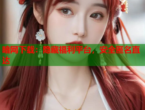 暗网下载：隐藏福利平台，安全匿名直达