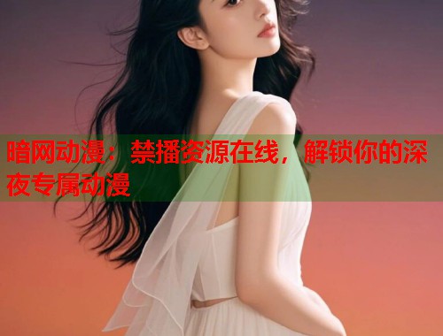 暗网动漫：禁播资源在线，解锁你的深夜专属动漫