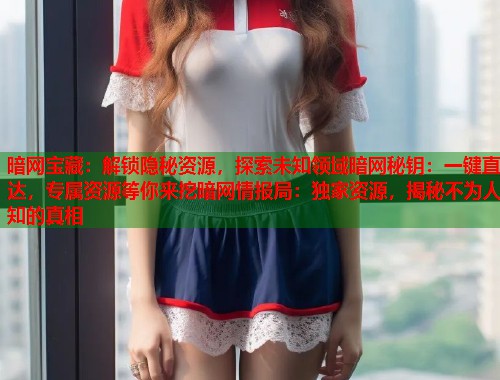 暗网宝藏：解锁隐秘资源，探索未知领域暗网秘钥：一键直达，专属资源等你来挖暗网情报局：独家资源，揭秘不为人知的真相