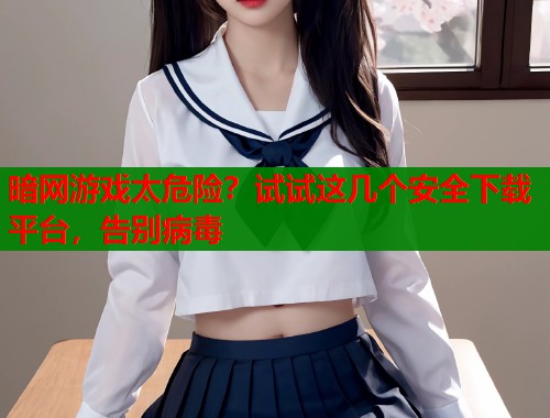 暗网游戏太危险？试试这几个安全下载平台，告别病毒