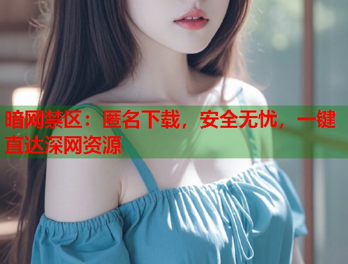 暗网禁区：匿名下载，安全无忧，一键直达深网资源