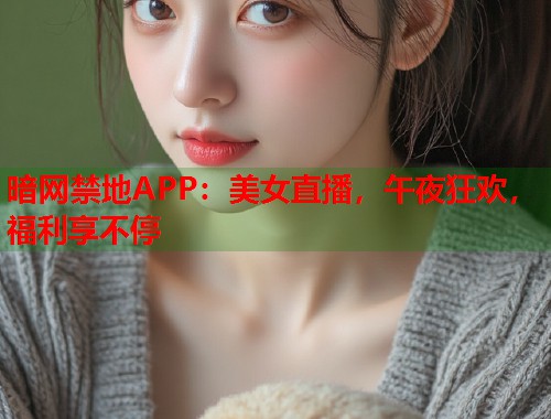 暗网禁地APP：美女直播，午夜狂欢，福利享不停