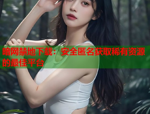 暗网禁地下载：安全匿名获取稀有资源的最佳平台