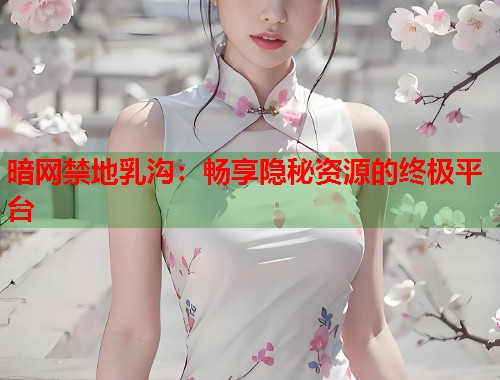 暗网禁地乳沟：畅享隐秘资源的终极平台