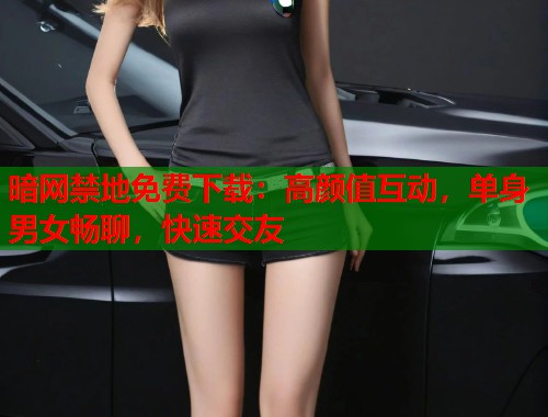 暗网禁地免费下载：高颜值互动，单身男女畅聊，快速交友
