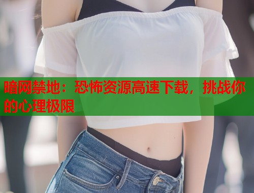 暗网禁地：恐怖资源高速下载，挑战你的心理极限
