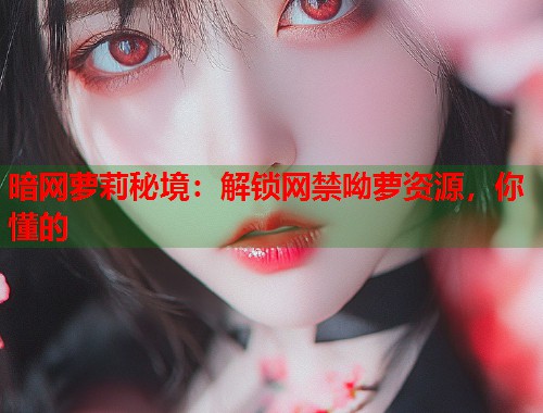 暗网萝莉秘境：解锁网禁呦萝资源，你懂的
