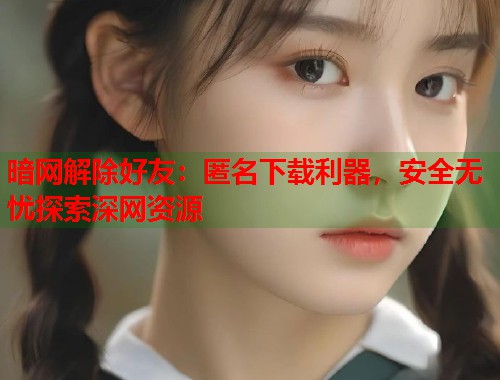 暗网解除好友：匿名下载利器，安全无忧探索深网资源  第2张