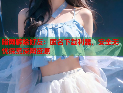 暗网解除好友：匿名下载利器，安全无忧探索深网资源