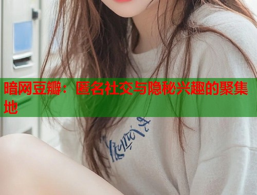 暗网豆瓣：匿名社交与隐秘兴趣的聚集地