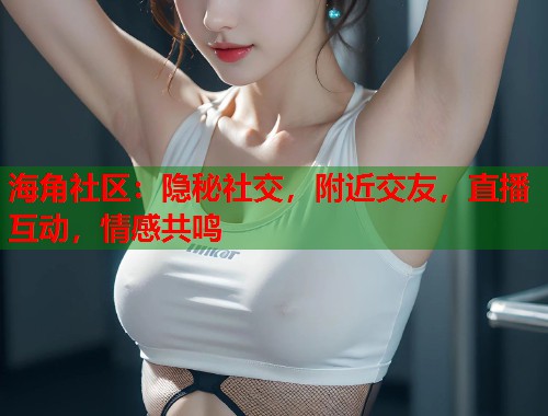 海角社区：隐秘社交，附近交友，直播互动，情感共鸣  第2张