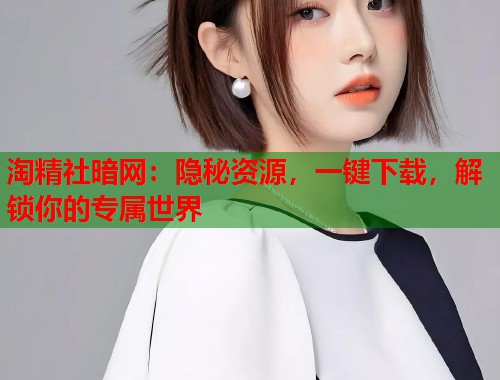 淘精社暗网：隐秘资源，一键下载，解锁你的专属世界