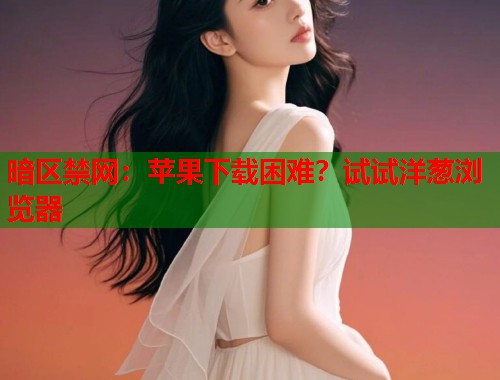 暗区禁网：苹果下载困难？试试洋葱浏览器