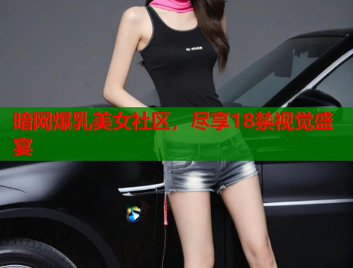 暗网爆乳美女社区，尽享18禁视觉盛宴