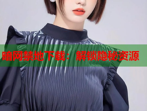 暗网禁地下载：解锁隐秘资源