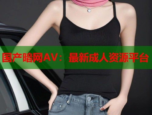 国产暗网AV：最新成人资源平台  第1张