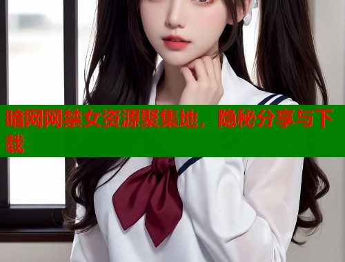 暗网网禁女资源聚集地，隐秘分享与下载