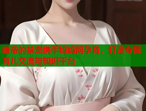 暗帝的禁宠携手妈妈网孕育，打造专属育儿交流与知识平台