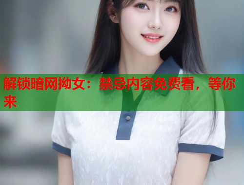 解锁暗网拗女：禁忌内容免费看，等你来  第2张