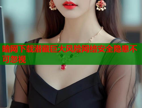 暗网下载潜藏巨大风险网络安全隐患不可忽视