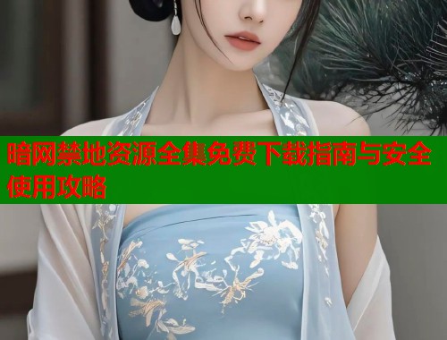 暗网禁地资源全集免费下载指南与安全使用攻略