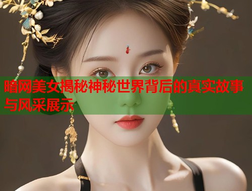 暗网美女揭秘神秘世界背后的真实故事与风采展示