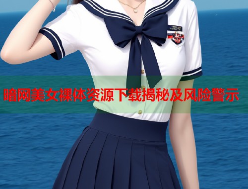 暗网美女裸体资源下载揭秘及风险警示