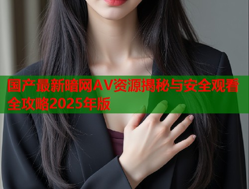 国产最新暗网AV资源揭秘与安全观看全攻略2025年版