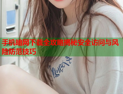 手机暗网下载全攻略揭秘安全访问与风险防范技巧