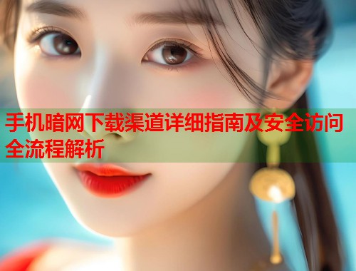 手机暗网下载渠道详细指南及安全访问全流程解析