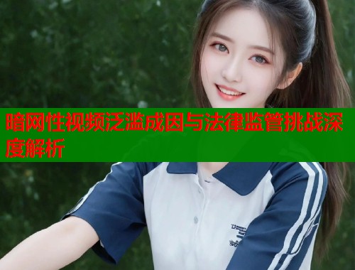 暗网性视频泛滥成因与法律监管挑战深度解析