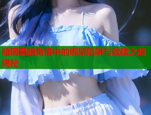 暗网黑暗角落中的绑架陷阱与救赎之路揭秘  第1张
