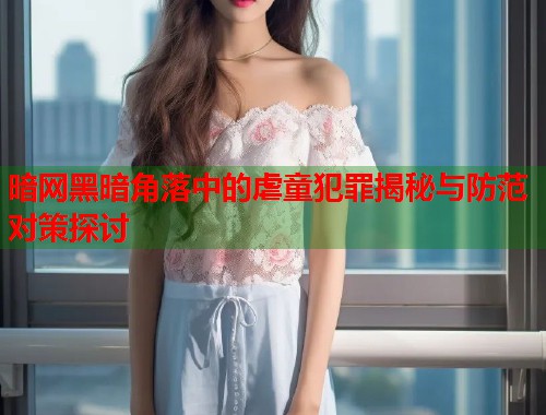 暗网黑暗角落中的虐童犯罪揭秘与防范对策探讨  第2张