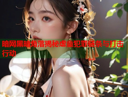 暗网黑暗角落揭秘虐童犯罪链条与打击行动  第1张
