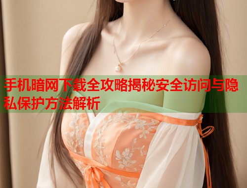 手机暗网下载全攻略揭秘安全访问与隐私保护方法解析