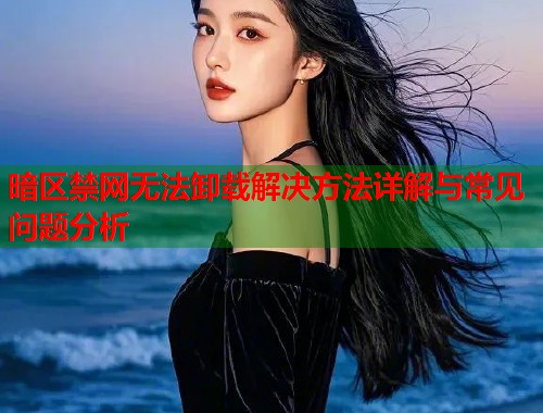 暗区禁网无法卸载解决方法详解与常见问题分析
