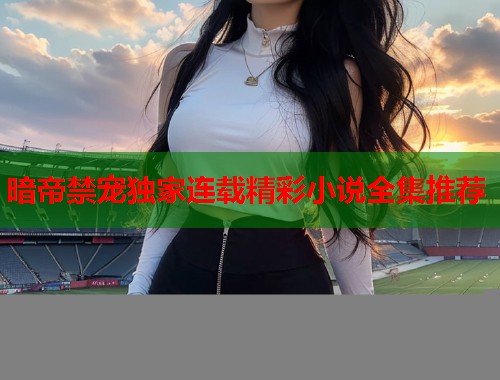 暗帝禁宠独家连载精彩小说全集推荐