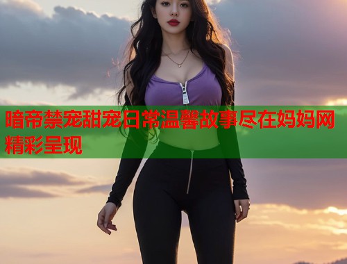 暗帝禁宠甜宠日常温馨故事尽在妈妈网精彩呈现