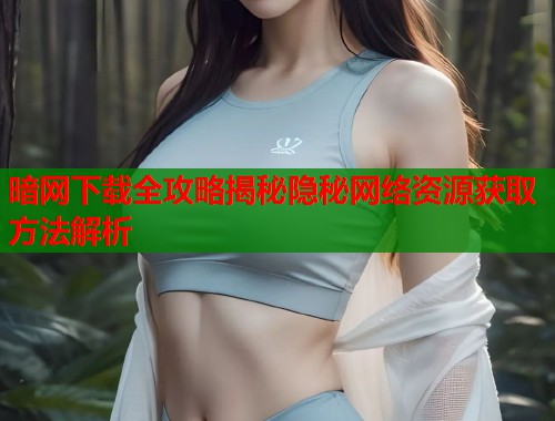 暗网下载全攻略揭秘隐秘网络资源获取方法解析