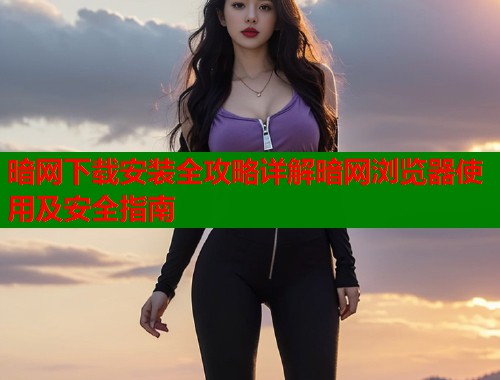 暗网下载安装全攻略详解暗网浏览器使用及安全指南