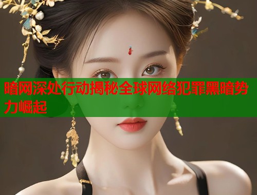 暗网深处行动揭秘全球网络犯罪黑暗势力崛起