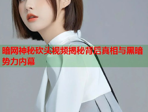 暗网神秘砍头视频揭秘背后真相与黑暗势力内幕