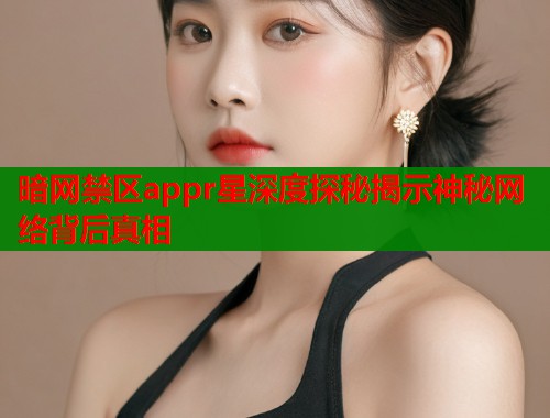 暗网禁区appr星深度探秘揭示神秘网络背后真相